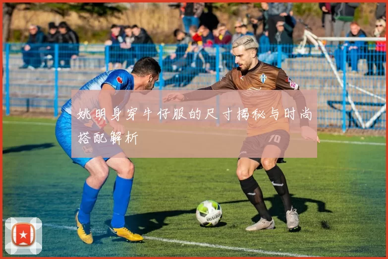 姚明身穿牛仔服的尺寸揭秘与时尚搭配解析