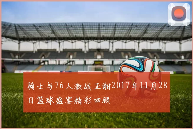 骑士与76人激战正酣2017年11月28日篮球盛宴精彩回顾
