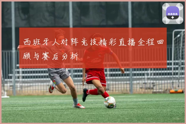 西班牙人对阵竞技精彩直播全程回顾与赛后分析