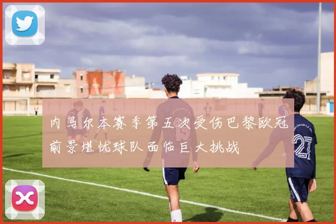 内马尔本赛季第五次受伤巴黎欧冠前景堪忧球队面临巨大挑战