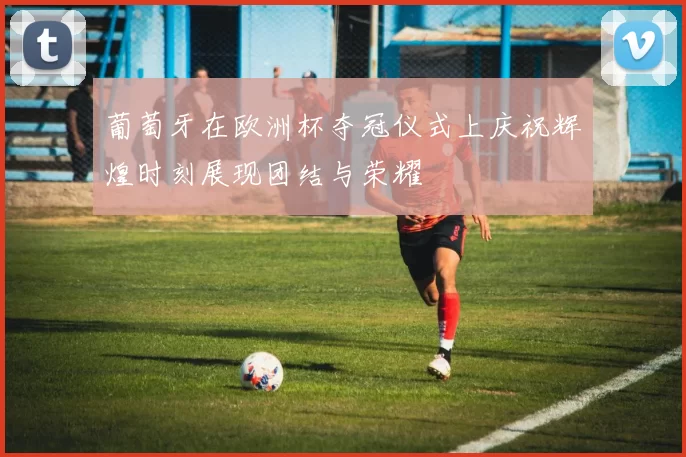 葡萄牙在欧洲杯夺冠仪式上庆祝辉煌时刻展现团结与荣耀