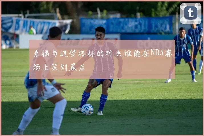 乐福与追梦格林的对决谁能在NBA赛场上笑到最后