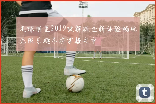足球明星2019破解版全新体验畅玩无限乐趣尽在掌握之中