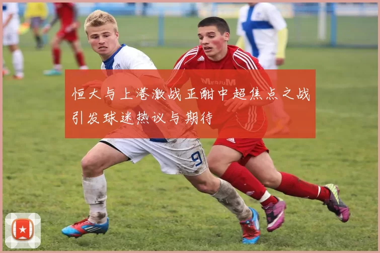 恒大与上港激战正酣中超焦点之战引发球迷热议与期待