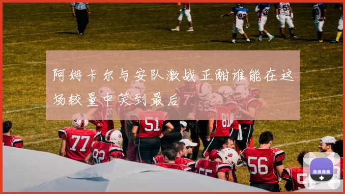 阿姆卡尔与安队激战正酣谁能在这场较量中笑到最后